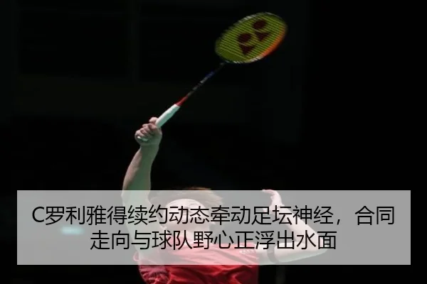 C罗利雅得续约动态牵动足坛神经，合同走向与球队野心正浮出水面